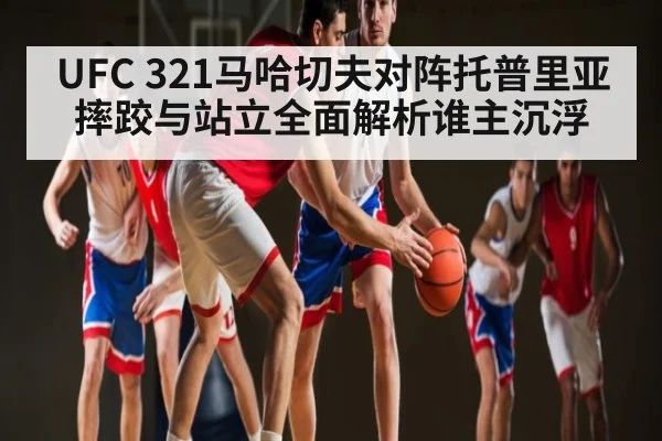 UFC 321马哈切夫对阵托普里亚摔跤与站立全面解析谁主沉浮 | www.c7c7.app