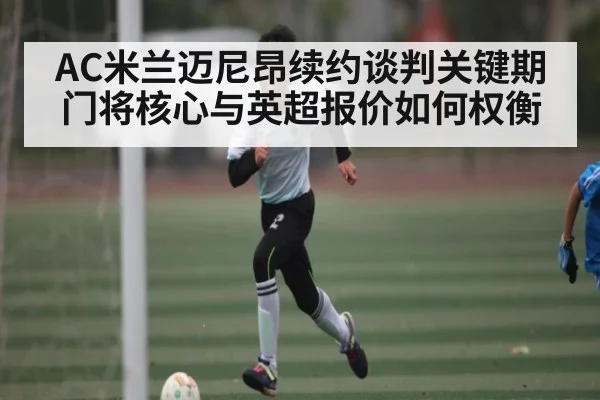 AC米兰迈尼昂续约谈判关键期 门将核心与英超报价如何权衡