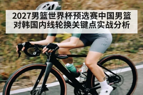 2027男篮世界杯预选赛中国男篮对韩国内线轮换关键点实战分析