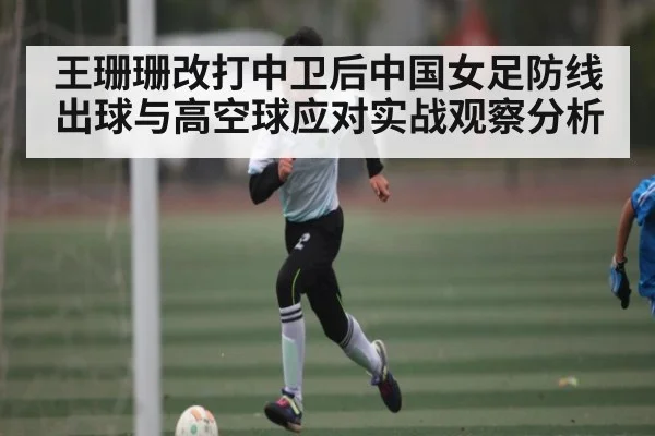 王珊珊改打中卫后中国女足防线出球与高空球应对实战观察分析（www.c7c7.app）